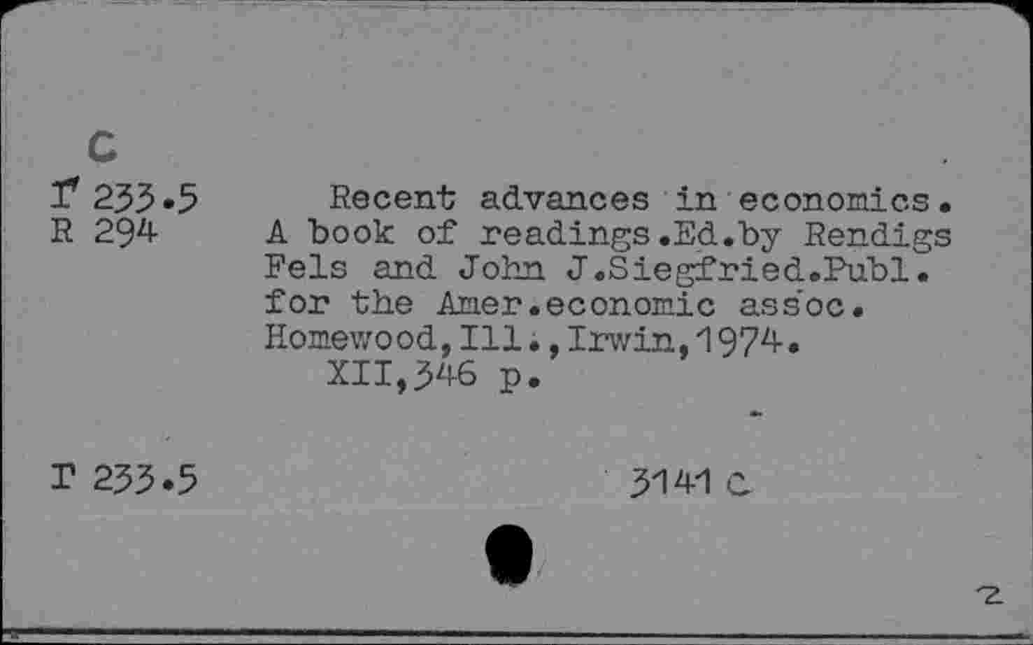 ﻿c
1*233.5
R 294
Recent advances in economics. A book of readings.Ed.by Rendigs Fels and John J.Siegfried.Publ. for the Amer .economic ass’oc. Homewood,Ill.,Irwin,1974.
XII,346 p.
r 233.5
3141 C